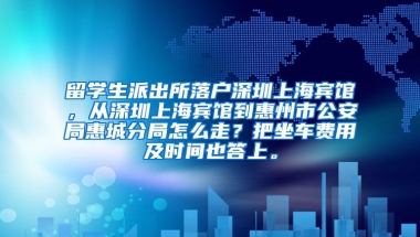 留学生派出所落户深圳上海宾馆，从深圳上海宾馆到惠州市公安局惠城分局怎么走？把坐车费用及时间也答上。