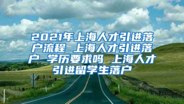 2021年上海人才引进落户流程 上海人才引进落户 学历要求吗 上海人才引进留学生落户