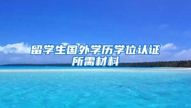 留学生国外学历学位认证所需材料