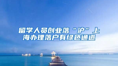 留学人员创业落“沪”上海办理落户有绿色通道