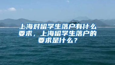 上海对留学生落户有什么要求，上海留学生落户的要求是什么？