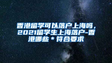 香港留学可以落户上海吗，2021留学生上海落户-香港哪些＊符合要求