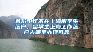 首份工作不在上海留学生落户，留学生上海工作落户去哪里办理可靠