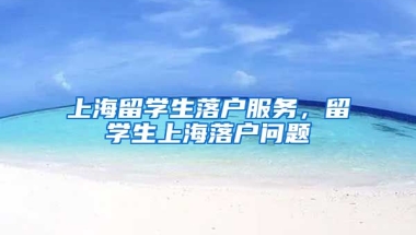 上海留学生落户服务，留学生上海落户问题