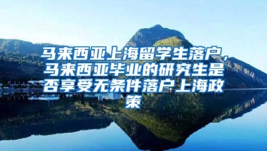 马来西亚上海留学生落户，马来西亚毕业的研究生是否享受无条件落户上海政策