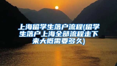 上海留学生落户流程(留学生落户上海全部流程走下来大概需要多久)