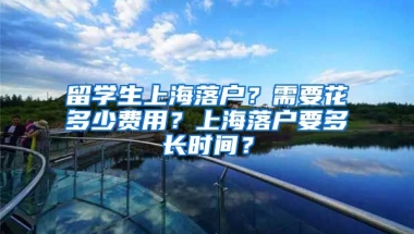 留学生上海落户？需要花多少费用？上海落户要多长时间？