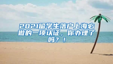 2021留学生落户上海必做的一项认证，你办理了吗？！