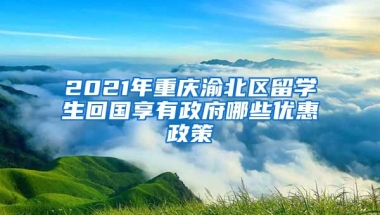 2021年重庆渝北区留学生回国享有政府哪些优惠政策