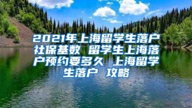 2021年上海留学生落户社保基数 留学生上海落户预约要多久 上海留学生落户 攻略