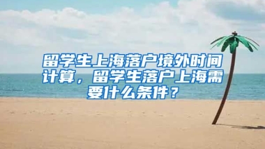 留学生上海落户境外时间计算，留学生落户上海需要什么条件？