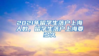 2021年留学生落户上海人数，留学生落户上海要多久