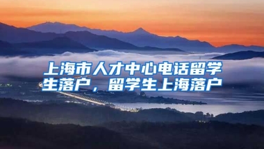 上海市人才中心电话留学生落户，留学生上海落户