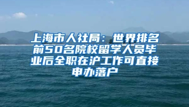 上海市人社局：世界排名前50名院校留学人员毕业后全职在沪工作可直接申办落户