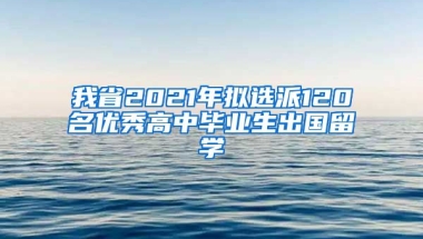 我省2021年拟选派120名优秀高中毕业生出国留学