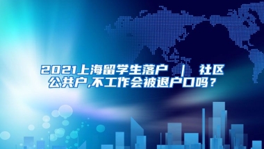 2021上海留学生落户 ｜ 社区公共户,不工作会被退户口吗？