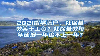 2021留学落户，社保基数等于工资？社保基数每年递增一年追不上一年？