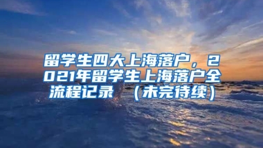 留学生四大上海落户，2021年留学生上海落户全流程记录 （未完待续）