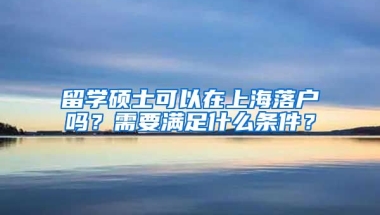 留学硕士可以在上海落户吗？需要满足什么条件？