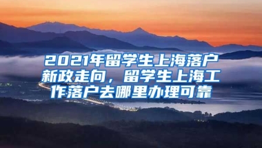 2021年留学生上海落户新政走向，留学生上海工作落户去哪里办理可靠