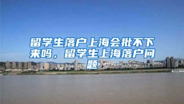 留学生落户上海会批不下来吗，留学生上海落户问题