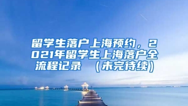 留学生落户上海预约，2021年留学生上海落户全流程记录 （未完待续）