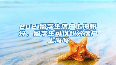 2021留学生落户上海积分，留学生可以积分落户上海吗