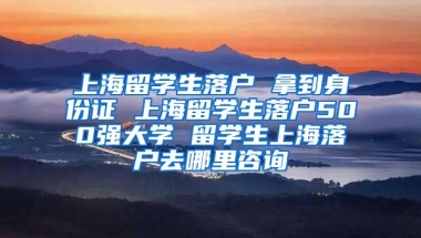 上海留学生落户 拿到身份证 上海留学生落户500强大学 留学生上海落户去哪里咨询