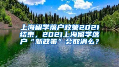 上海留学落户政策2021结束，2021上海留学落户“新政策”会取消么？