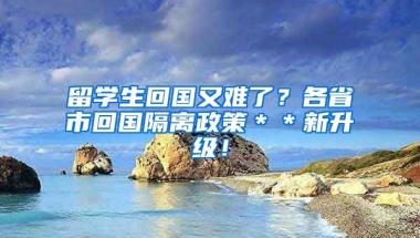 留学生回国又难了？各省市回国隔离政策＊＊新升级！