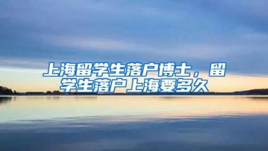 上海留学生落户博士，留学生落户上海要多久