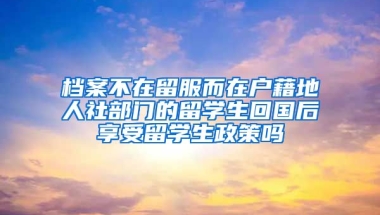 档案不在留服而在户藉地人社部门的留学生回国后享受留学生政策吗