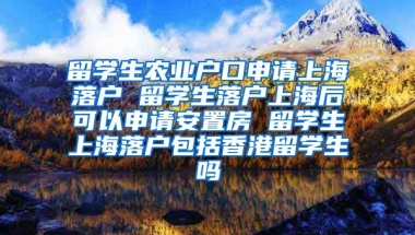 留学生农业户口申请上海落户 留学生落户上海后可以申请安置房 留学生上海落户包括香港留学生吗