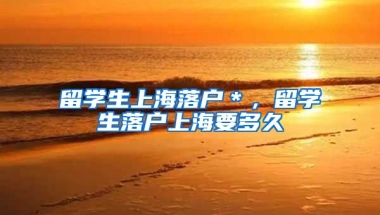 留学生上海落户＊，留学生落户上海要多久