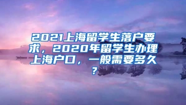 2021上海留学生落户要求，2020年留学生办理上海户口，一般需要多久？