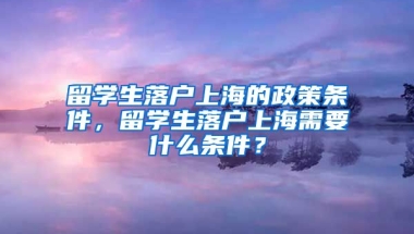 留学生落户上海的政策条件，留学生落户上海需要什么条件？