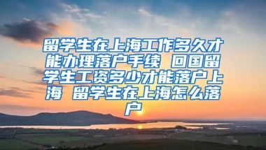 留学生在上海工作多久才能办理落户手续 回国留学生工资多少才能落户上海 留学生在上海怎么落户