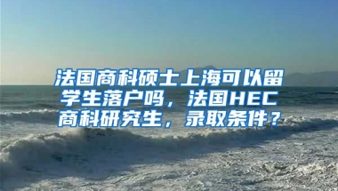 法国商科硕士上海可以留学生落户吗，法国HEC商科研究生，录取条件？