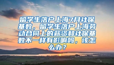 留学生落户上海7月社保基数，留学生落户上海劳动合同上的薪资和社保基数不一样有影响吗，该怎么办？