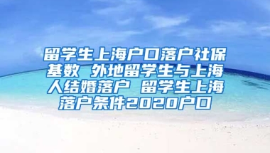 留学生上海户口落户社保基数 外地留学生与上海人结婚落户 留学生上海落户条件2020户口