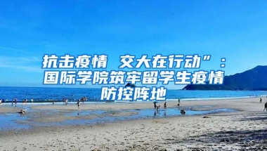 抗击疫情 交大在行动”：国际学院筑牢留学生疫情防控阵地