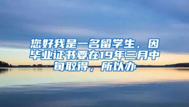 您好我是一名留学生，因毕业证书要在19年三月中旬取得，所以办