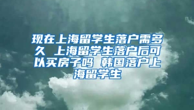 现在上海留学生落户需多久 上海留学生落户后可以买房子吗 韩国落户上海留学生