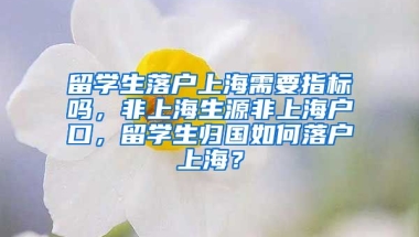 留学生落户上海需要指标吗，非上海生源非上海户口，留学生归国如何落户上海？