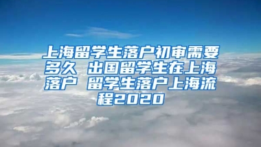 上海留学生落户初审需要多久 出国留学生在上海落户 留学生落户上海流程2020