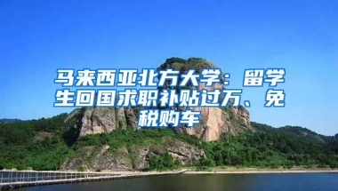 马来西亚北方大学：留学生回国求职补贴过万、免税购车