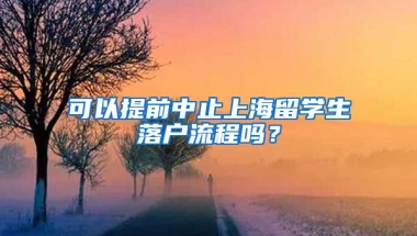 可以提前中止上海留学生落户流程吗？