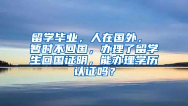 留学毕业，人在国外， 暂时不回国，办理了留学生回国证明，能办理学历认证吗？