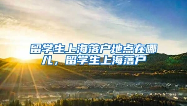 留学生上海落户地点在哪儿，留学生上海落户