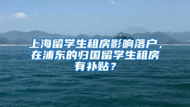 上海留学生租房影响落户，在浦东的归国留学生租房有补贴？